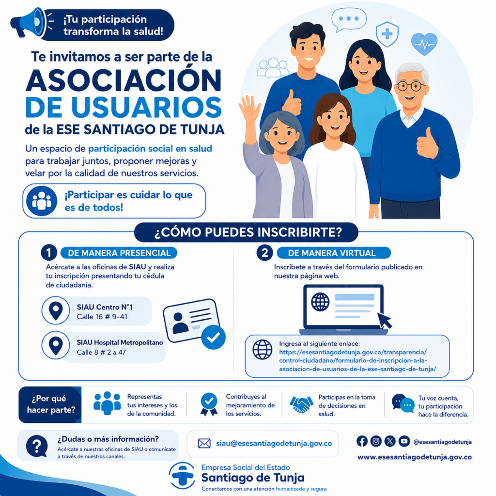 En la ESE Santiago de Tunja creemos que la participación de nuestros usuarios es fundamental para fortalecer la calidad de los servicios de salud y contribuir al mejoramiento continuo de la atención que brindamos. Por ello, te invitamos a hacer parte de la Asociación de Usuarios, un espacio de participación social en salud que permite a la comunidad expresar sus opiniones, presentar propuestas, ejercer control social y contribuir a la construcción de una atención cada vez más humanizada, segura y de calidad.¿Cómo puedes inscribirte?
Puedes realizar tu inscripción de cualquiera de las siguientes maneras:📍 De manera presencial
Acércate con tu documento de identidad a cualquiera de nuestras oficinas de Servicio de Información y Atención al Usuario (SIAU):SIAU Centro N.° 1: Calle 16 # 9-41.
SIAU Hospital Metropolitano: Calle 8 # 2-47.
💻 De manera virtual
Diligencia el formulario de inscripción disponible en el siguiente enlace:https://esesantiagodetunja.gov.co/transparencia/control-ciudadano/formulario-de-inscripcion-a-la-asociacion-de-usuarios-de-la-ese-santiago-de-tunja/¿Por qué hacer parte de la Asociación de Usuarios?
Al integrarte a la Asociación podrás:Representar los intereses y necesidades de los usuarios.
Participar activamente en los procesos de mejoramiento de la institución.
Promover una atención más humanizada, segura y de calidad.
Fortalecer la participación ciudadana y el control social en salud.
Contribuir al desarrollo de estrategias que beneficien a toda la comunidad.
Para mayor información puedes escribirnos al correo:📧 siau@esesantiagodetunja.gov.co¡Tu voz cuenta, tu participación hace la diferencia!ESE Santiago de Tunja
Conectamos con una atención humanizada y segura.